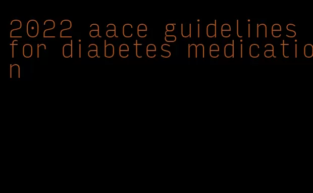 2022 aace guidelines for diabetes medication