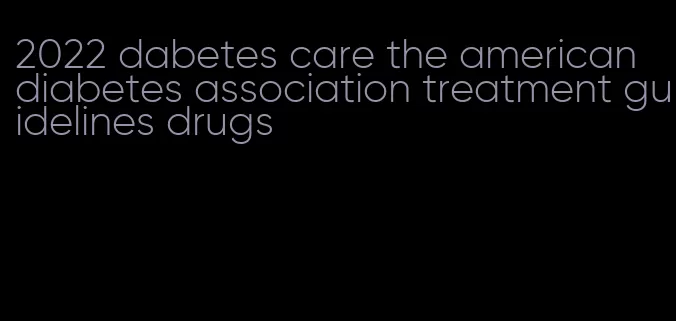 2022 dabetes care the american diabetes association treatment guidelines drugs