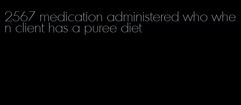 2567 medication administered who when client has a puree diet