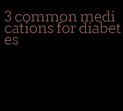 3 common medications for diabetes