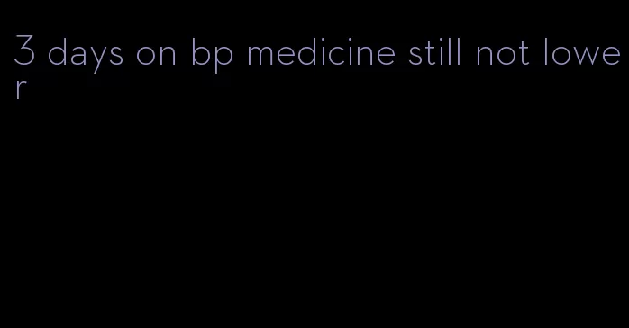 3 days on bp medicine still not lower