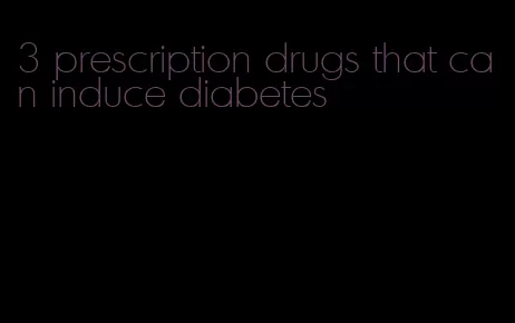 3 prescription drugs that can induce diabetes