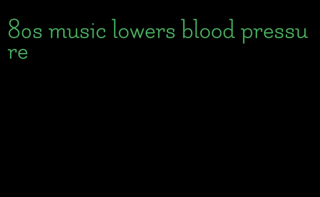 80s music lowers blood pressure