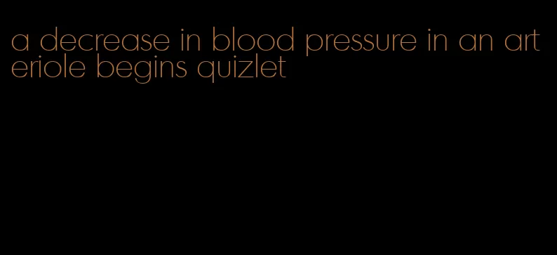 a decrease in blood pressure in an arteriole begins quizlet