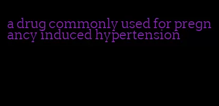 a drug commonly used for pregnancy induced hypertension