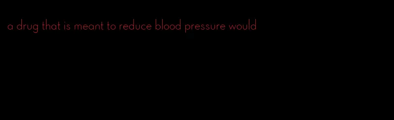 a drug that is meant to reduce blood pressure would
