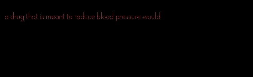 a drug that is meant to reduce blood pressure would