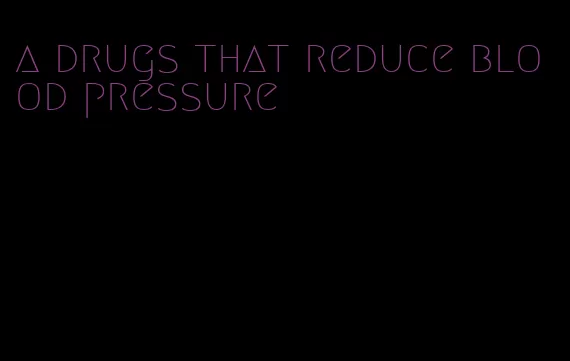 a drugs that reduce blood pressure