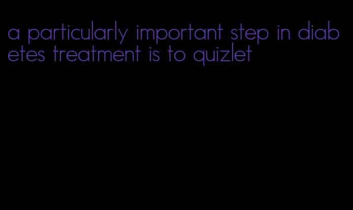 a particularly important step in diabetes treatment is to quizlet