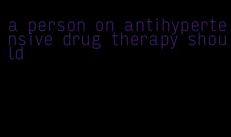 a person on antihypertensive drug therapy should