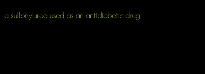 a sulfonylurea used as an antidiabetic drug