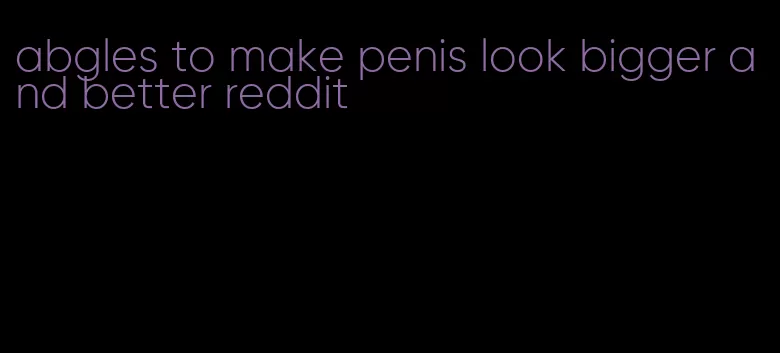 abgles to make penis look bigger and better reddit