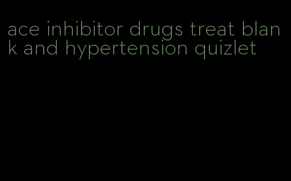 ace inhibitor drugs treat blank and hypertension quizlet