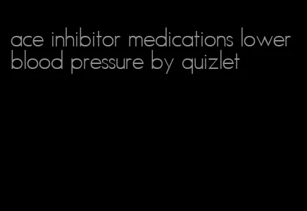 ace inhibitor medications lower blood pressure by quizlet