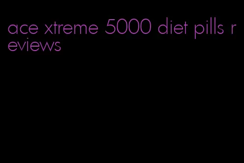 ace xtreme 5000 diet pills reviews