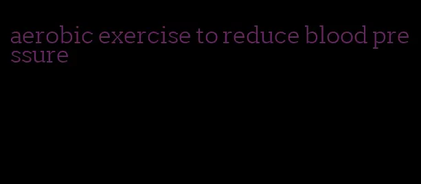 aerobic exercise to reduce blood pressure