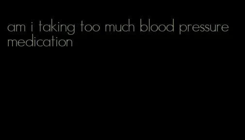 am i taking too much blood pressure medication