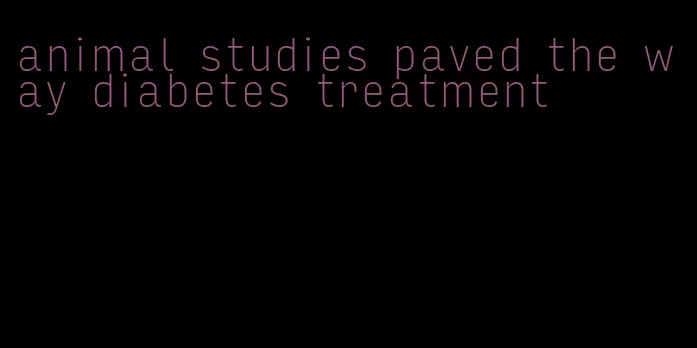 animal studies paved the way diabetes treatment