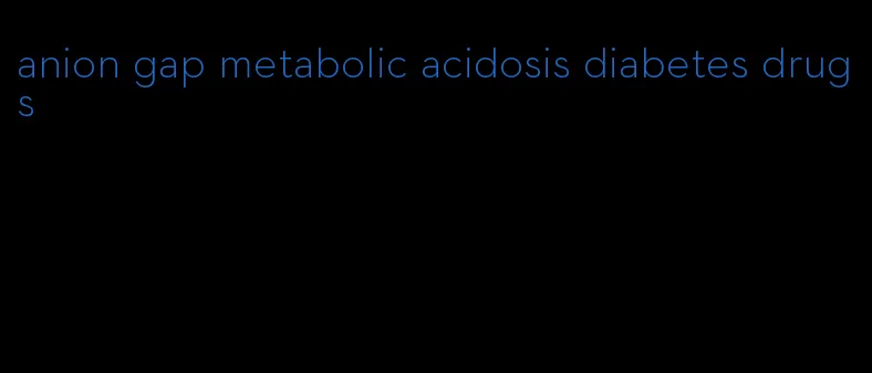 anion gap metabolic acidosis diabetes drugs