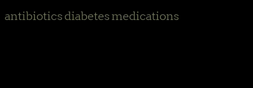 antibiotics diabetes medications