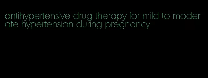 antihypertensive drug therapy for mild to moderate hypertension during pregnancy