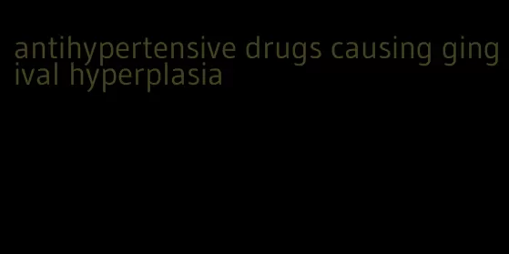 antihypertensive drugs causing gingival hyperplasia