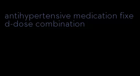 antihypertensive medication fixed-dose combination