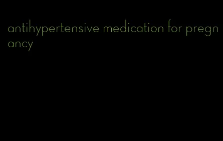 antihypertensive medication for pregnancy