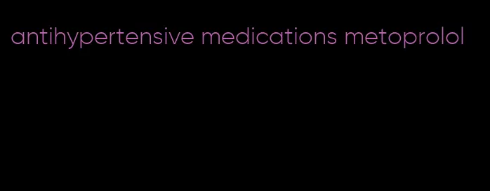 antihypertensive medications metoprolol