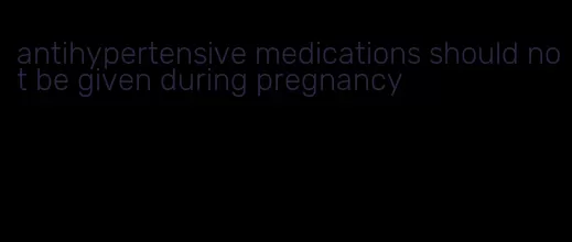antihypertensive medications should not be given during pregnancy