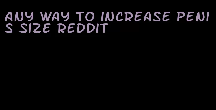 any way to increase penis size reddit