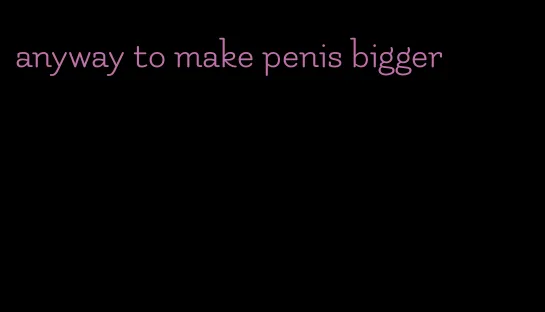 anyway to make penis bigger