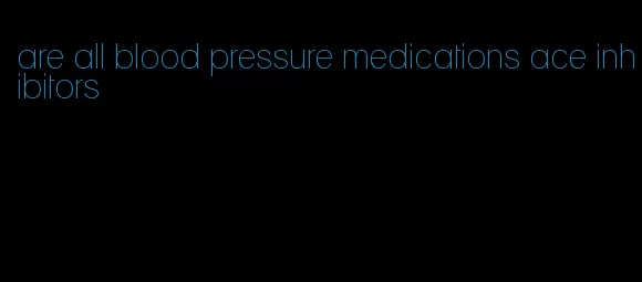 are all blood pressure medications ace inhibitors