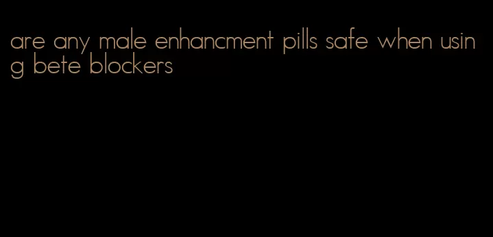 are any male enhancment pills safe when using bete blockers