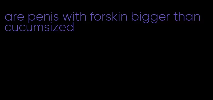 are penis with forskin bigger than cucumsized