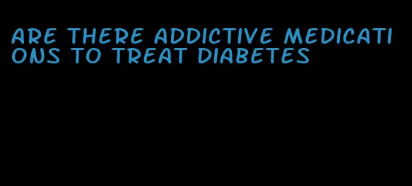 are there addictive medications to treat diabetes