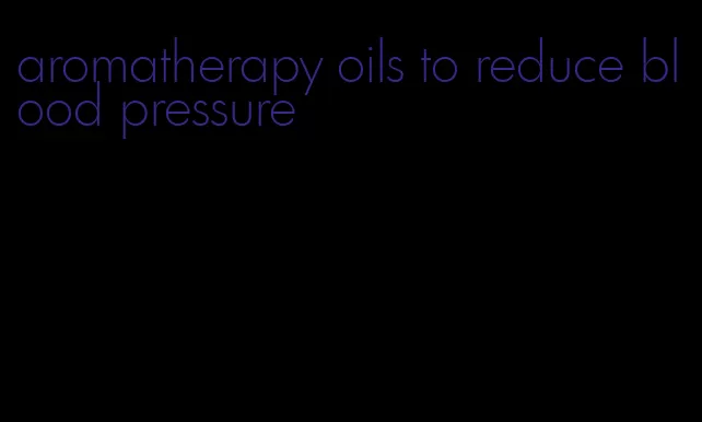aromatherapy oils to reduce blood pressure