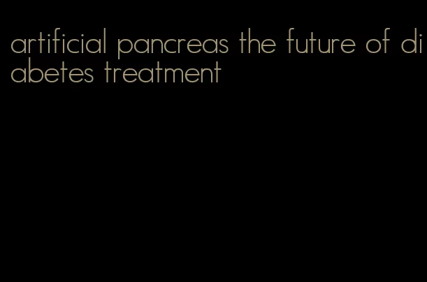artificial pancreas the future of diabetes treatment