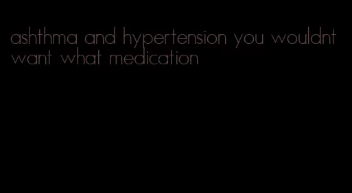 ashthma and hypertension you wouldnt want what medication