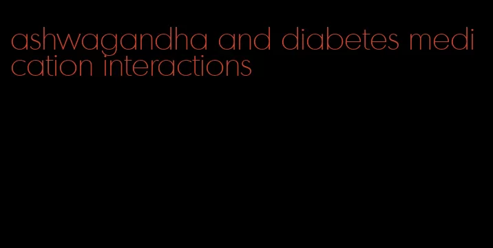 ashwagandha and diabetes medication interactions