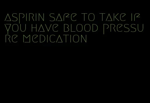 aspirin safe to take if you have blood pressure medication