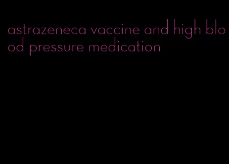 astrazeneca vaccine and high blood pressure medication