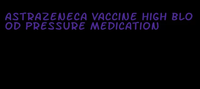 astrazeneca vaccine high blood pressure medication