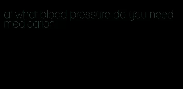 at what blood pressure do you need medication