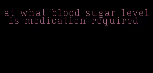 at what blood sugar level is medication required