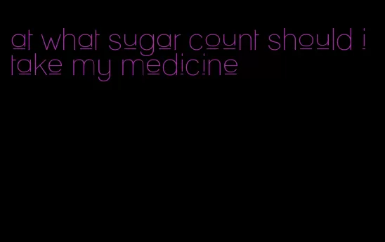 at what sugar count should i take my medicine