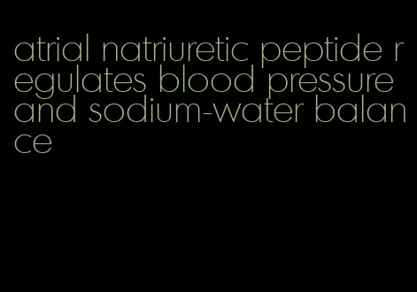 atrial natriuretic peptide regulates blood pressure and sodium-water balance