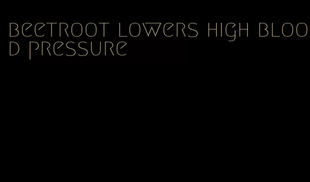 beetroot lowers high blood pressure