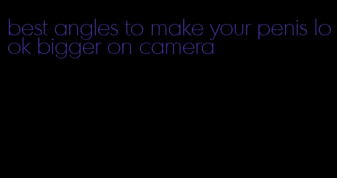 best angles to make your penis look bigger on camera