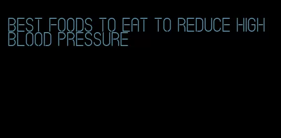 best foods to eat to reduce high blood pressure